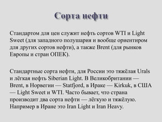 Стандартом для цен служит нефть сортов WTI и Light
Sweet (для западного полушария и вообще ориентиром
для других сортов нефти), а также Brent (для рынков
Европы и стран ОПЕК).
Стандартные сорта нефти, для России это тяжёлая Urals
и лёгкая нефть Siberian Light. В Великобритании —
Brent, в Норвегии — Statfjord, в Ираке — Kirkuk, в США
— Light Sweet и WTI. Часто бывает, что страна
производит два сорта нефти — лёгкую и тяжёлую.
Например в Иране это Iran Light и Iran Heavy.
 