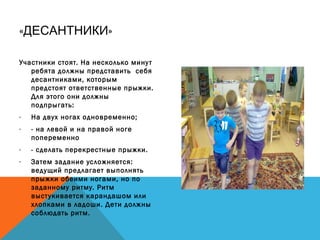 « »ДЕСАНТНИКИ
Участники стоят. На несколько минут
ребята должны представить себя
десантниками, которым
предстоят ответственные прыжки.
Для этого они должны
подпрыгать:
- На двух ногах одновременно;
- - на левой и на правой ноге
попеременно
- - сделать перекрестные прыжки.
- Затем задание усложняется:
ведущий предлагает выполнять
прыжки обеими ногами, но по
заданному ритму. Ритм
выстукивается карандашом или
хлопками в ладоши. Дети должны
соблюдать ритм.
 