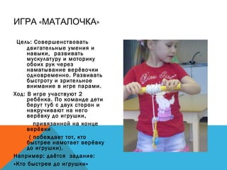 « »ИГРА МАТАЛОЧКА
Цель: Совершенствовать
двигательные умения и
навыки, развивать
мускулатуру и моторику
обоих рук через
наматывание верёвочки
одновременно. Развивать
быстроту и зрительное
внимание в игре парами.
Ход: В игре участвуют 2
ребёнка. По команде дети
берут туб с двух сторон и
накручивают на него
верёвку до игрушки,
привязанной на конце
верёвки
( побеждает тот, кто
быстрее намотает верёвку
до игрушки).
Например: даётся задание:
«Кто быстрее до игрушки»
 