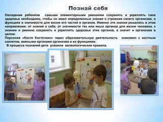 Овладение ребенком самыми элементарными умениями сохранять и укреплять свое
здоровье необходимо, чтобы он имел определенные знания о строении своего организма, о
функциях и значимости для жизни его частей и органов. Именно эти знания решались в этом
направлении: от знаний о себе, от значимости тех или иных органов для жизни человека, к
знанию и умению сохранять и укреплять здоровье этих органов, а значит и организма в
целом.
Персонаж «Костя Косточкин» через образовательную деятельность знакомил с костным
скелетом, важными органами организма и их функциями.
В процессе познаний дети усвоили валеологические правила.
 