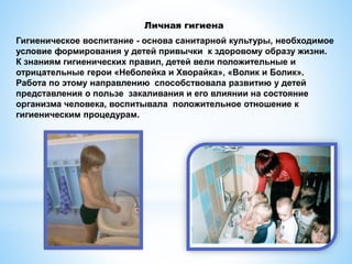 Гигиеническое воспитание - основа санитарной культуры, необходимое
условие формирования у детей привычки к здоровому образу жизни.
К знаниям гигиенических правил, детей вели положительные и
отрицательные герои «Неболейка и Хворайка», «Волик и Болик».
Работа по этому направлению способствовала развитию у детей
представления о пользе закаливания и его влиянии на состояние
организма человека, воспитывала положительное отношение к
гигиеническим процедурам.
Личная гигиена
 