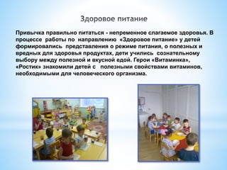 Привычка правильно питаться - непременное слагаемое здоровья. В
процессе работы по направлению «Здоровое питание» у детей
формировались представления о режиме питания, о полезных и
вредных для здоровья продуктах, дети учились сознательному
выбору между полезной и вкусной едой. Герои «Витаминка»,
«Ростик» знакомили детей с полезными свойствами витаминов,
необходимыми для человеческого организма.
 