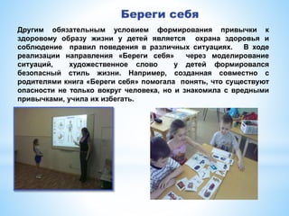 Береги себя
Другим обязательным условием формирования привычки к
здоровому образу жизни у детей является охрана здоровья и
соблюдение правил поведения в различных ситуациях. В ходе
реализации направления «Береги себя» через моделирование
ситуаций, художественное слово у детей формировался
безопасный стиль жизни. Например, созданная совместно с
родителями книга «Береги себя» помогала понять, что существуют
опасности не только вокруг человека, но и знакомила с вредными
привычками, учила их избегать.
 