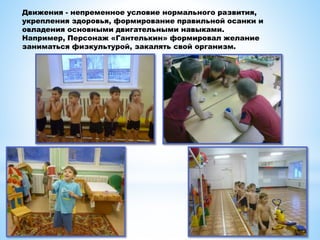 Движения - непременное условие нормального развития,
укрепления здоровья, формирование правильной осанки и
овладения основными двигательными навыками.
Например, Персонаж «Гантелькин» формировал желание
заниматься физкультурой, закалять свой организм.
 