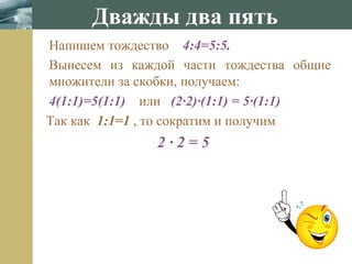 www.themegallery.com
Напишем тождество 4:4=5:5.
Вынесем из каждой части тождества общие
множители за скобки, получаем:
4(1:1)=5(1:1) или (2·2)·(1:1) = 5·(1:1)
Так как 1:1=1 , то сократим и получим
2 · 2 = 5
Дважды два пять
 