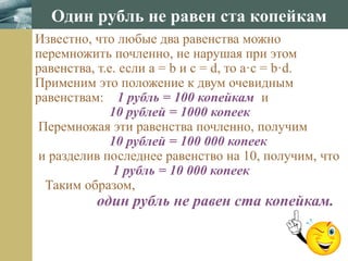www.themegallery.com
Один рубль не равен ста копейкам
Известно, что любые два равенства можно
перемножить почленно, не нарушая при этом
равенства, т.е. если а = b и c = d, то a·c = b·d.
Применим это положение к двум очевидным
равенствам: 1 рубль = 100 копейкам и
10 рублей = 1000 копеек
Перемножая эти равенства почленно, получим
10 рублей = 100 000 копеек
и разделив последнее равенство на 10, получим, что
1 рубль = 10 000 копеек
Таким образом,
один рубль не равен ста копейкам.
 
