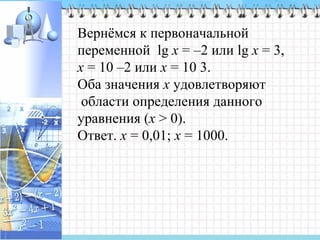 Вернёмся к первоначальной
переменной lg x = –2 или lg x = 3,
х = 10 –2 или х = 10 3.
Оба значения x удовлетворяют
области определения данного
уравнения (х > 0).
Ответ. х = 0,01; х = 1000.
 