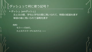 ダッシュって何に使う記号？
• ダッシュ (emダッシュ)
文と文の間、字句と字句の間に用いられて、時間の経過を表す
単語の後に用いられて省略を表す
用例）
もう——だめだ。
たとえデスマーチになろうと ——
 