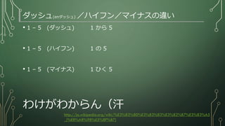 ダッシュ(enダッシュ) ／ハイフン／マイナスの違い
• 1 – 5 (ダッシュ) 1 から 5
• 1 – 5 (ハイフン) 1 の 5
• 1 – 5 (マイナス) 1 ひく 5
わけがわからん（汗
http://ja.wikipedia.org/wiki/%E3%83%80%E3%83%83%E3%82%B7%E3%83%A5
_(%E8%A8%98%E5%8F%B7)
 