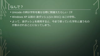 なんで？
• Unicode の例示字形を載せる際に間違えたらしい（汗
• Windows XP 以前の 波ダッシュ(U+301C) はこの字形。
• よって、波ダッシュを使用すると、今まで使っていた字形と違うもの
が表示されることになってしまう。
 