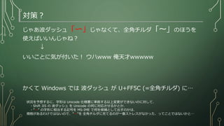 対策？
じゃあ波ダッシュ「〜」じゃなくて、全角チルダ「～」のほうを
使えばいいんじゃね？
↓
いいことに気が付いた！ ウハwww 俺天才wwwww
かくて Windows では 波ダッシュ が U+FF5C (=全角チルダ) に…
状況を予想するに、字形は Unicode 仕様書に準拠する以上変更ができないのに対して、
・Shift JIS の 波ダッシュ を Unicode の何に対応させるかとか、
・”～” の字形に相当する記号を MS-IME で何を候補として出すのかは、
規格があるわけではないので、”～”を 全角チルダに充てるのが一番ストレスがなかった、ってことではないかと…
 
