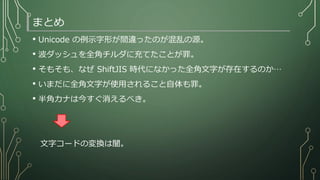 まとめ
• Unicode の例示字形が間違ったのが混乱の源。
• 波ダッシュを全角チルダに充てたことが罪。
• そもそも、なぜ ShiftJIS 時代になかった全角文字が存在するのか…
• いまだに全角文字が使用されること自体も罪。
• 半角カナは今すぐ消えるべき。
文字コードの変換は闇。
 