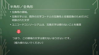半角形／全角形
• 互換用の領域。
• 互換文字とは、既存の文字コードとの互換性と往復変換のためだけに
収録された文字
• ユニコードコンソーシアムは、互換文字は使わないことを推奨
つまり、この領域の文字は使わないほうがよいです。
（極力使わないでください）
 