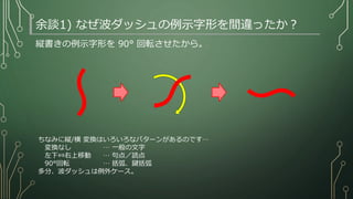 縦書きの例示字形を 90° 回転させたから。
余談1) なぜ波ダッシュの例示字形を間違ったか？
〜
〜
ちなみに縦/横 変換はいろいろなパターンがあるのです…
変換なし … 一般の文字
左下⇔右上移動 … 句点／読点
90°回転 … 括弧、鍵括弧
多分、波ダッシュは例外ケース。
http://ja.wikipedia.org/wiki/%E6%B3%A2%E3%83%80%E3%83%83%E3%82%B7%E3
%83%A5#Unicode.E3.81.AB.E9.96.A2.E9.80.A3.E3.81.99.E3.82.8B.E5.95.8F.E9.A1.8C
 