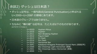 余談2) ダッシュは日本語？
• ダッシュ記号は、一般句読点(General Punctuation)と呼ばれる
U+2000~U+206F の領域にあります。
• 日本語のグループではありません。
• ちなみに ”横の線” な記号は、たとえば以下のものがあります。
(以下がすべてではない)
- U+002D Hyphen-Minus
‐ U+2010 Hyphen
- U+2011 Non-Breaking Hyphen
‐ U+2012 Figure Dash
– U+2013 En Dash
— U+2014 Em Dash
― U+2015 Horizontal Bar
ー U+30FC Katakana-Hiragana Prolonged Sound Mark (長音記号)
─ U+2500 Box Drawings Light Horizontal (罫線)
━ U+2501 Box Drawings Heavy Horizontal (罫線)
一 U+4E00 いち (漢数字)
 