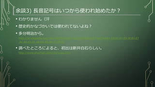 余談3) 長音記号はいつから使われ始めたか？
• わかりません（汗
• 歴史的かなづかいでは使われてないよね？
• 多分明治から。
http://ja.wikipedia.org/wiki/%E9%95%B7%E9%9F%B3%E7%AC%A6#.E9.95.B7.E9.9F.B3.E7
.AC.A6.E3.81.AE.E6.AD.B4.E5.8F.B2
• 調べたところによると、初出は新井白石らしい。
http://www.shochian.com/cho‘onpu.htm
 