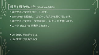 参考) 確かめかた (Windows の場合)
• 確かめたい文字をコピーします。
• WordPad を起動し、コピーした文字を貼り付けます。
• 確かめたい文字を一文字選択し、ALT + X を押します。
• コード (UCS-4) が表示されます。
• U+301C が波ダッシュ
• U+FF5E が全角チルダ
 