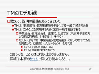 astah*を使って、TMの手法を使う Koichi Inami 2013 30
TMのモデル観
敢えて、説明の最後にもってきました
TMは、事業過程・管理過程をモデル化する一般手続きである
TMは、次の2点を実現するために使う一般手続きである
事業過程・管理過程を 「正確に」記述する（現実的事態に対
して形式的構成 ［ モデル ］ を作る）
モデル（すなわち、事業過程・管理過程）に対して以下の2点
を調査して、改善案（ソリューション） を考える
「モデル」 そのもの-の強み・弱み
「モデル」 の環境に対する適応力
と言っても、ここではこれ以上説明しません。
詳細は本家のサイトで詳しくお読みください。
 