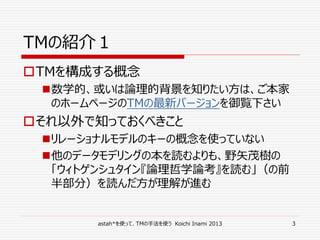 astah*を使って、TMの手法を使う Koichi Inami 2013 3
TMの紹介１
TMを構成する概念
数学的、或いは論理的背景を知りたい方は、ご本家
のホームページのTMの最新バージョンを御覧下さい
それ以外で知っておくべきこと
リレーショナルモデルのキーの概念を使っていない
他のデータモデリングの本を読むよりも、野矢茂樹の
「ウィトゲンシュタイン『論理哲学論考』を読む」（の前
半部分）を読んだ方が理解が進む
 