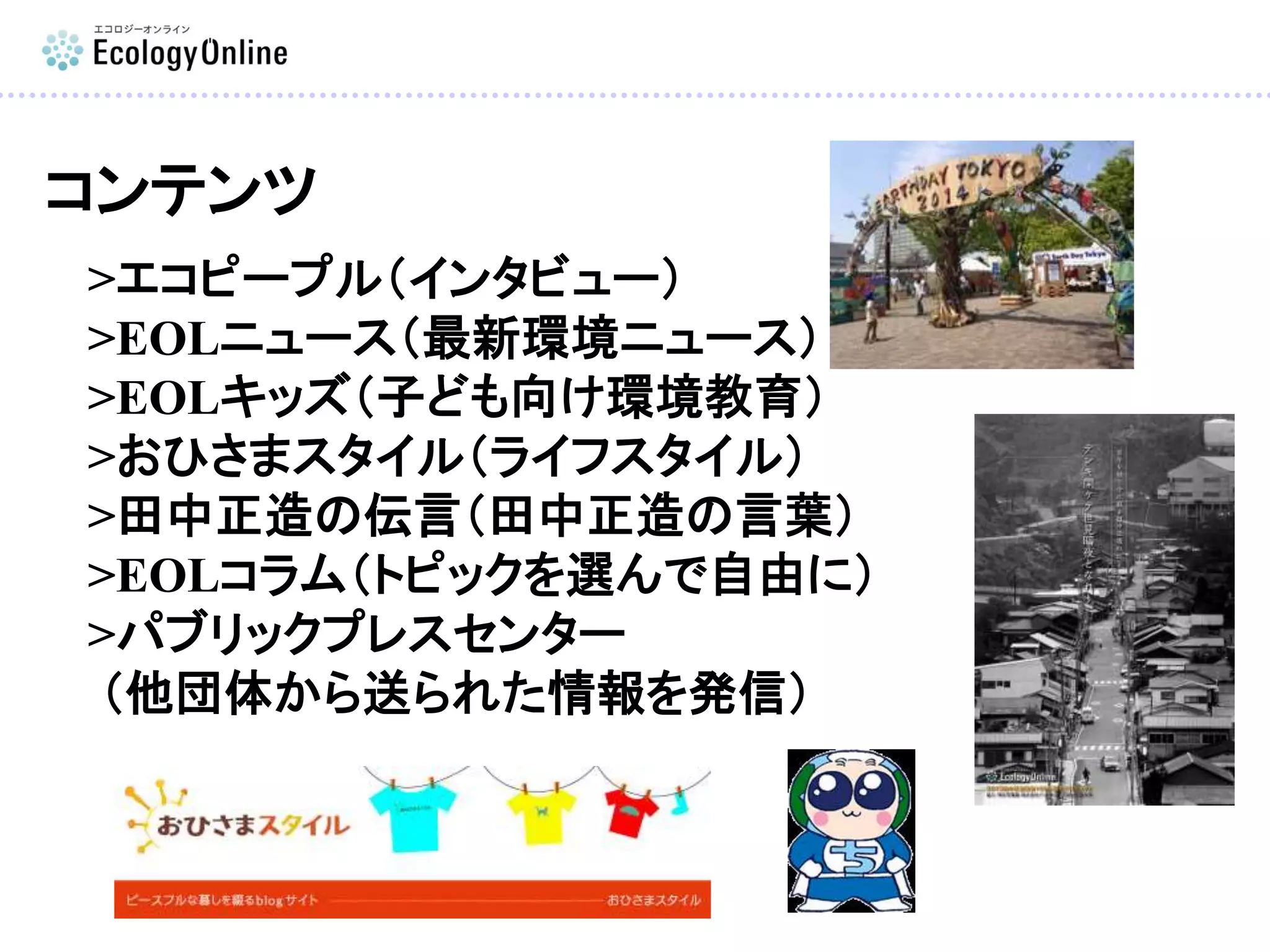 コンテンツ
>エコピープル（インタビュー）
>EOLニュース（最新環境ニュース）
>EOLキッズ（子ども向け環境教育）
>おひさまスタイル（ライフスタイル）
>田中正造の伝言（田中正造の言葉）
>EOLコラム（トピックを選んで自由に）
>パブリックプレスセンター
（他団体から送られた情報を発信）
 