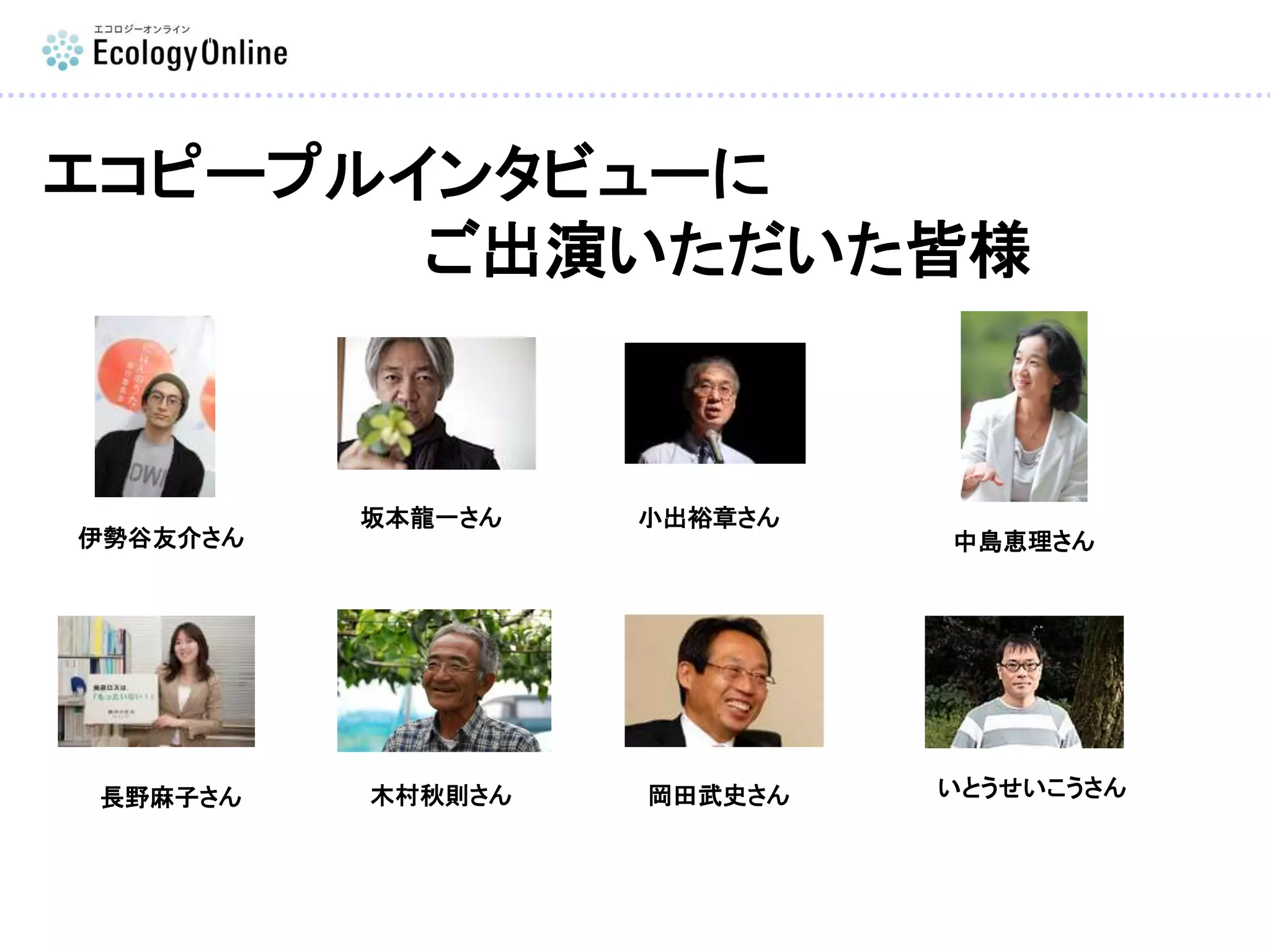 エコピープルインタビューに
ご出演いただいた皆様
いとうせいこうさん
坂本龍一さん 小出裕章さん
長野麻子さん
中島恵理さん
木村秋則さん 岡田武史さん
伊勢谷友介さん
 