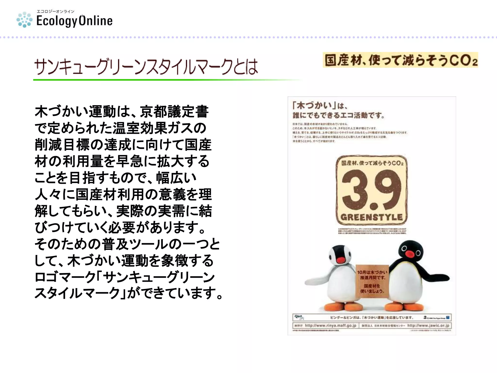 木づかい運動は、京都議定書
で定められた温室効果ガスの
削減目標の達成に向けて国産
材の利用量を早急に拡大する
ことを目指すもので、幅広い
人々に国産材利用の意義を理
解してもらい、実際の実需に結
びつけていく必要があります。
そのための普及ツールの一つと
して、木づかい運動を象徴する
ロゴマーク「サンキューグリーン
スタイルマーク」ができています。
 