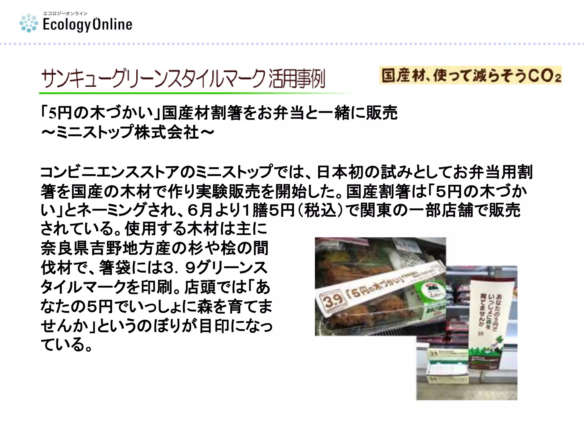 「5円の木づかい」国産材割箸をお弁当と一緒に販売
～ミニストップ株式会社～
コンビニエンスストアのミニストップでは、日本初の試みとしてお弁当用割
箸を国産の木材で作り実験販売を開始した。国産割箸は「５円の木づか
い」とネーミングされ、６月より１膳５円（税込）で関東の一部店舗で販売
されている。使用する木材は主に
奈良県吉野地方産の杉や桧の間
伐材で、箸袋には３．９グリーンス
タイルマークを印刷。店頭では「あ
なたの５円でいっしょに森を育てま
せんか」というのぼりが目印になっ
ている。
 