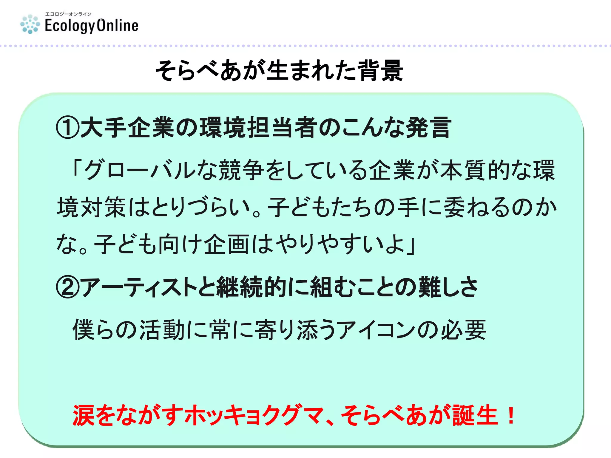 ①大手企業の環境担当者のこんな発言
「グローバルな競争をしている企業が本質的な環
境対策はとりづらい。子どもたちの手に委ねるのか
な。子ども向け企画はやりやすいよ」
②アーティストと継続的に組むことの難しさ
僕らの活動に常に寄り添うアイコンの必要
涙をながすホッキョクグマ、そらべあが誕生！
そらべあが生まれた背景
 