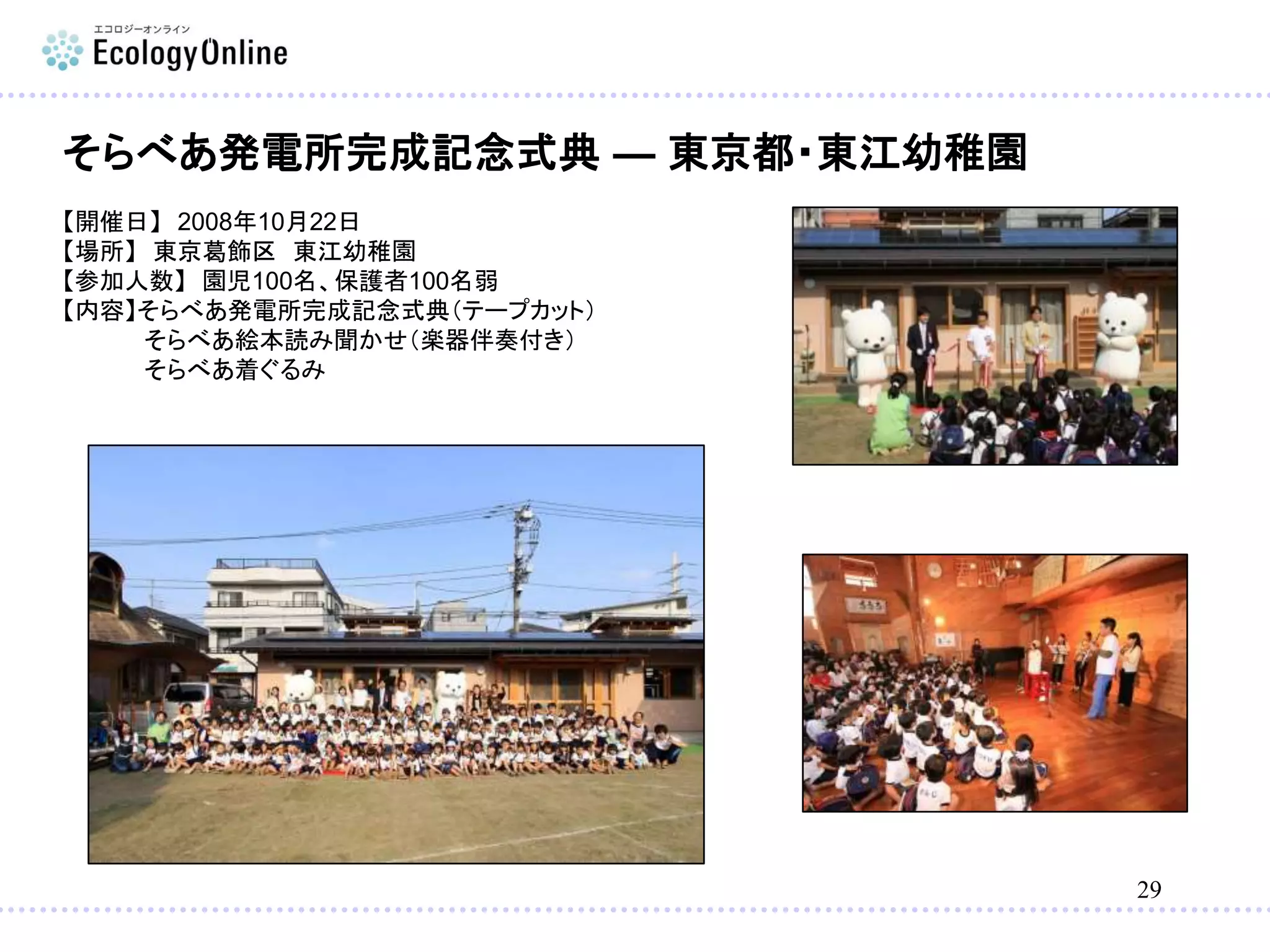 29
そらべあ発電所完成記念式典 — 東京都・東江幼稚園
【開催日】 2008年10月22日
【場所】 東京葛飾区 東江幼稚園
【参加人数】 園児100名、保護者100名弱
【内容】そらべあ発電所完成記念式典（テープカット）
そらべあ絵本読み聞かせ（楽器伴奏付き）
そらべあ着ぐるみ
 