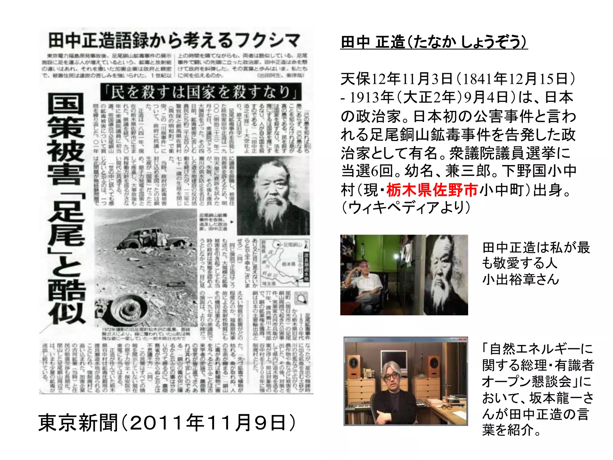 東京新聞（２０１１年１１月９日）
田中 正造（たなか しょうぞう）
天保12年11月3日（1841年12月15日）
- 1913年（大正2年）9月4日）は、日本
の政治家。日本初の公害事件と言わ
れる足尾銅山鉱毒事件を告発した政
治家として有名。衆議院議員選挙に
当選6回。幼名、兼三郎。下野国小中
村（現・栃木県佐野市小中町）出身。
（ウィキペディアより）
田中正造は私が最
も敬愛する人
小出裕章さん
「自然エネルギーに
関する総理・有識者
オープン懇談会」に
おいて、坂本龍一さ
んが田中正造の言
葉を紹介。
 