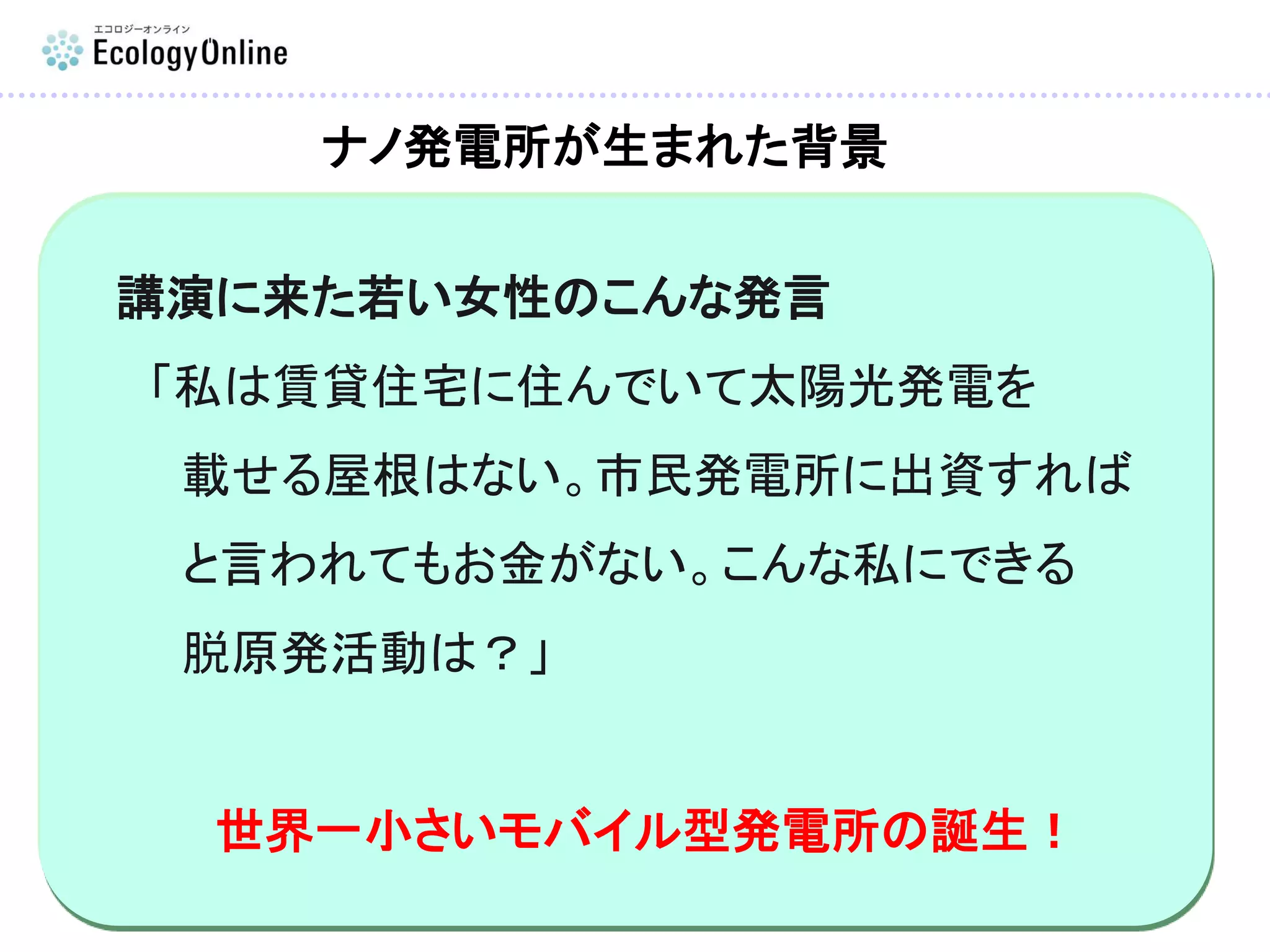 講演に来た若い女性のこんな発言
「私は賃貸住宅に住んでいて太陽光発電を
載せる屋根はない。市民発電所に出資すれば
と言われてもお金がない。こんな私にできる
脱原発活動は？」
世界一小さいモバイル型発電所の誕生！
ナノ発電所が生まれた背景
 