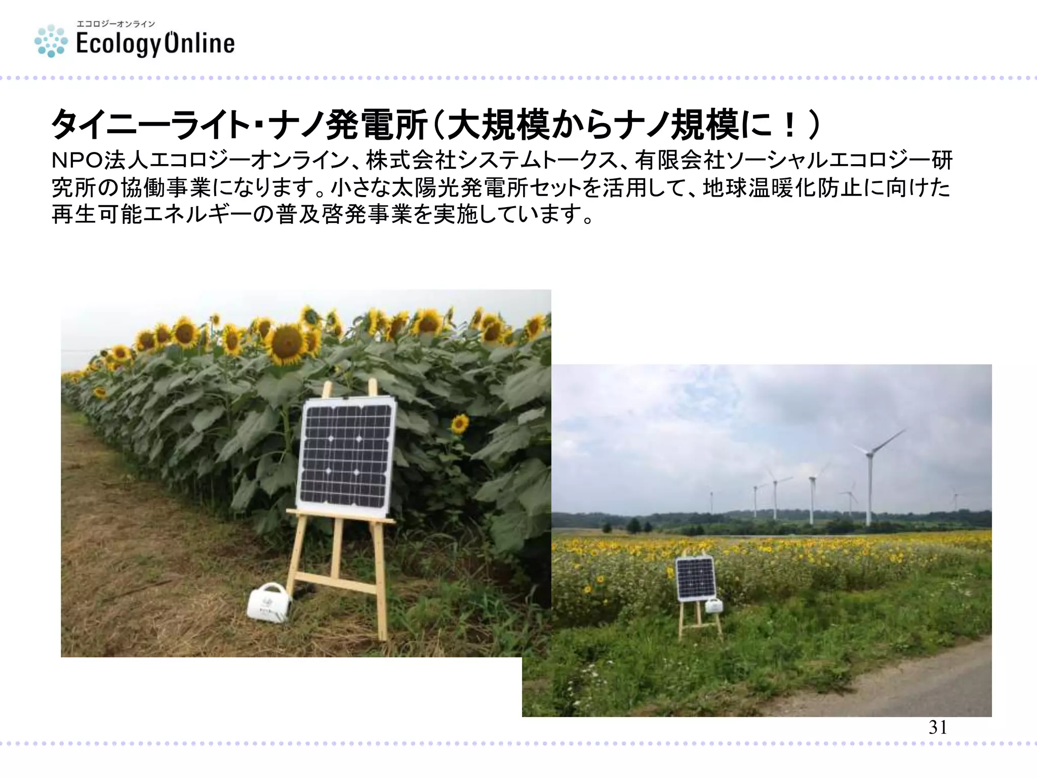 31
タイニーライト・ナノ発電所（大規模からナノ規模に！）
ＮＰＯ法人エコロジーオンライン、株式会社システムトークス、有限会社ソーシャルエコロジー研
究所の協働事業になります。小さな太陽光発電所セットを活用して、地球温暖化防止に向けた
再生可能エネルギーの普及啓発事業を実施しています。
 