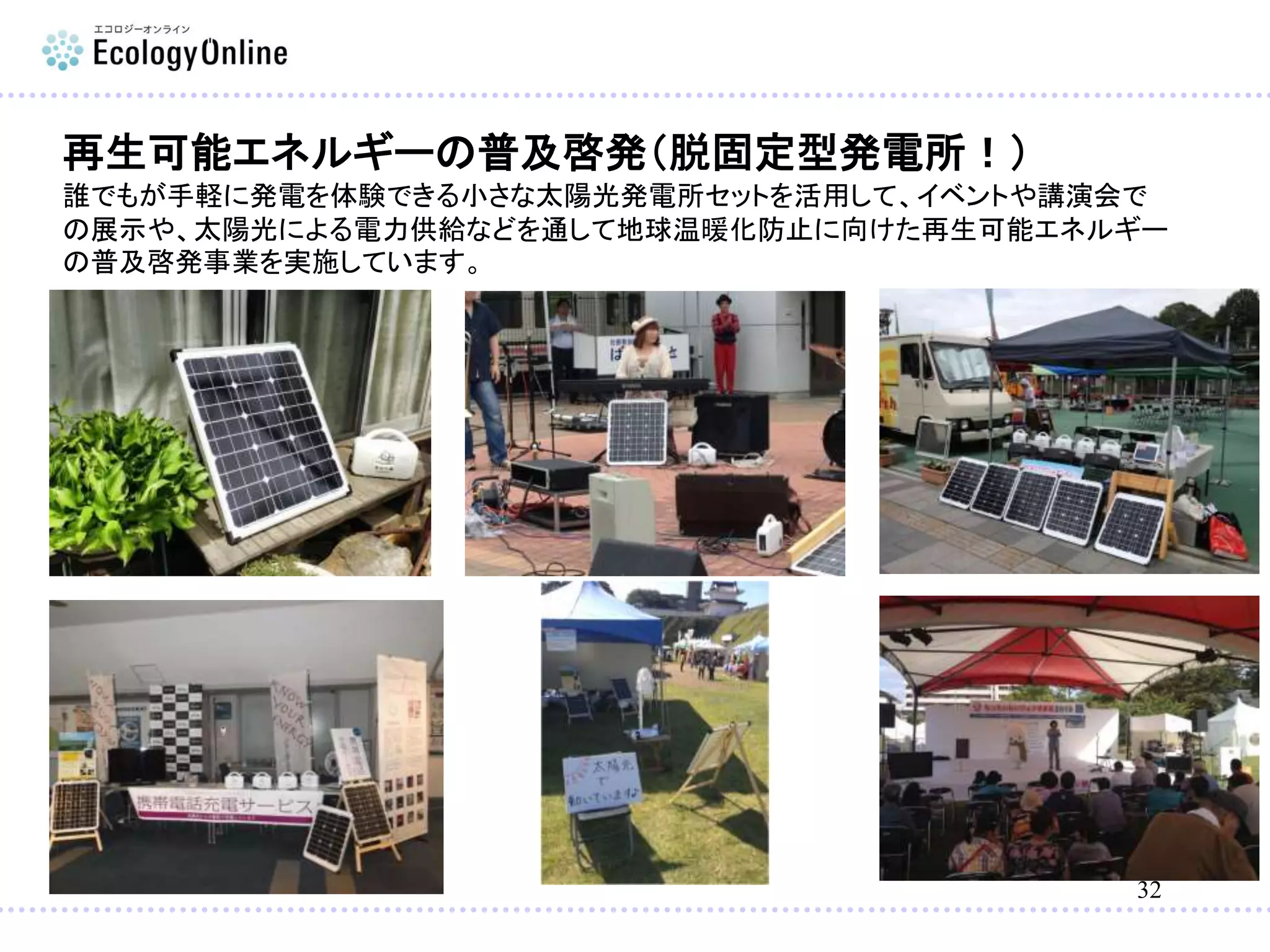 32
再生可能エネルギーの普及啓発（脱固定型発電所！）
誰でもが手軽に発電を体験できる小さな太陽光発電所セットを活用して、イベントや講演会で
の展示や、太陽光による電力供給などを通して地球温暖化防止に向けた再生可能エネルギー
の普及啓発事業を実施しています。
 
