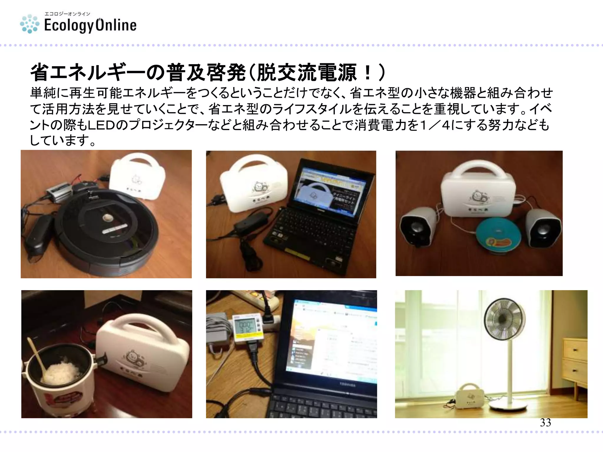 33
省エネルギーの普及啓発（脱交流電源！）
単純に再生可能エネルギーをつくるということだけでなく、省エネ型の小さな機器と組み合わせ
て活用方法を見せていくことで、省エネ型のライフスタイルを伝えることを重視しています。イベ
ントの際もＬＥＤのプロジェクターなどと組み合わせることで消費電力を１／４にする努力なども
しています。
 