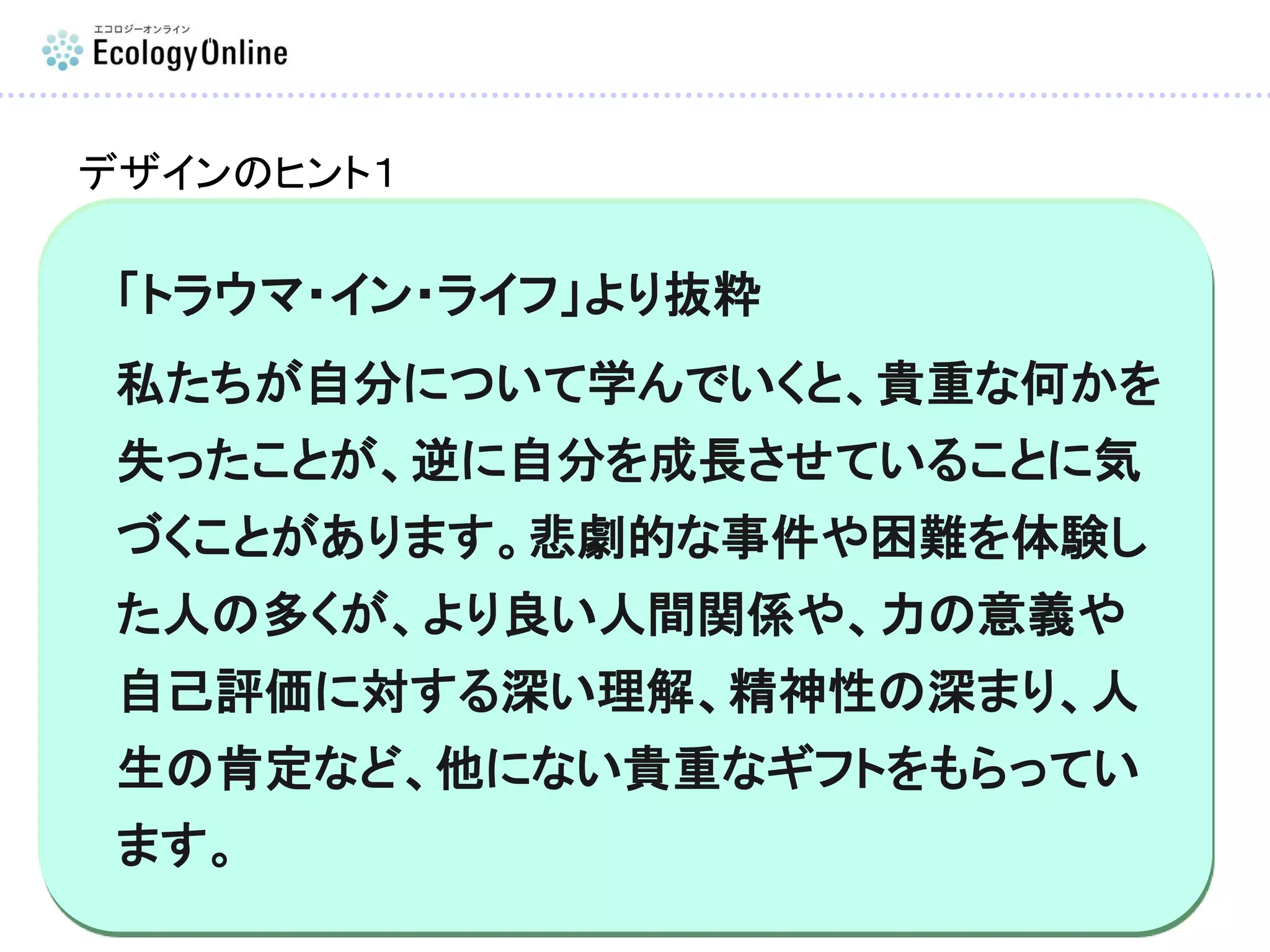 「トラウマ・イン・ライフ」より抜粋
私たちが自分について学んでいくと、貴重な何かを
失ったことが、逆に自分を成長させていることに気
づくことがあります。悲劇的な事件や困難を体験し
た人の多くが、より良い人間関係や、力の意義や
自己評価に対する深い理解、精神性の深まり、人
生の肯定など、他にない貴重なギフトをもらってい
ます。
デザインのヒント１
 