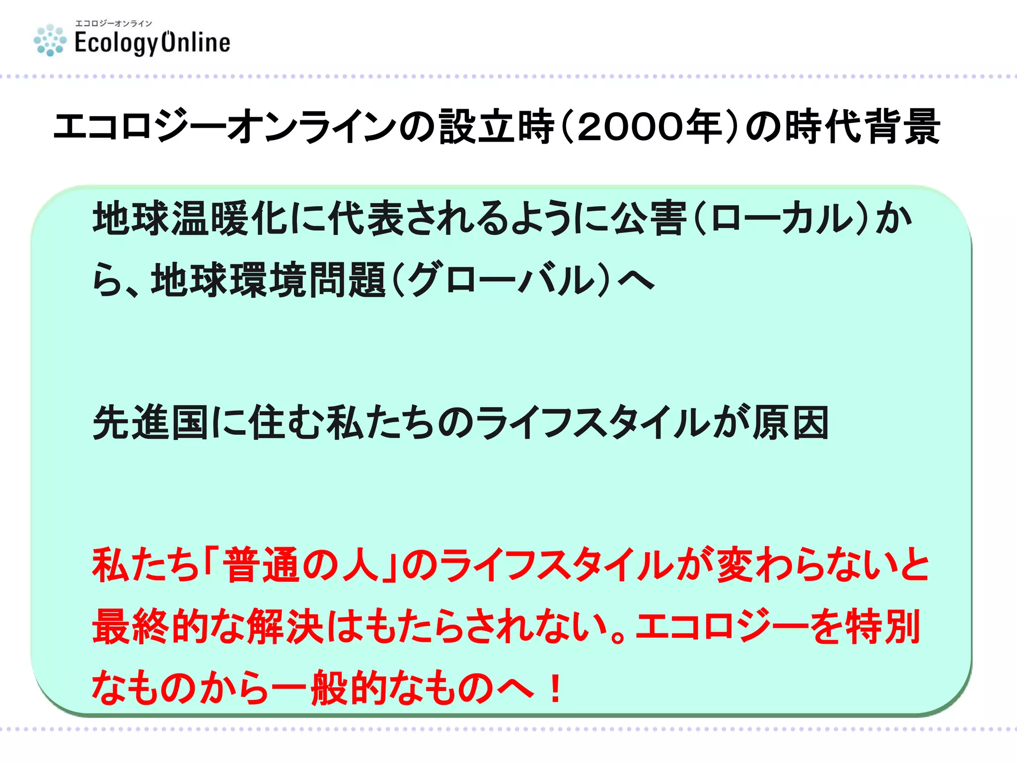 地球温暖化に代表されるように公害（ローカル）か
ら、地球環境問題（グローバル）へ
先進国に住む私たちのライフスタイルが原因
私たち「普通の人」のライフスタイルが変わらないと
最終的な解決はもたらされない。エコロジーを特別
なものから一般的なものへ！
エコロジーオンラインの設立時（２０００年）の時代背景
 