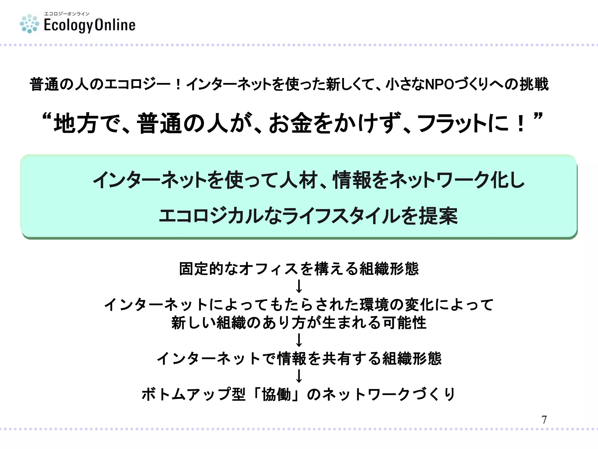 7
インターネットを使って人材、情報をネットワーク化し
エコロジカルなライフスタイルを提案
普通の人のエコロジー！インターネットを使った新しくて、小さなNPOづくりへの挑戦
固定的なオフィスを構える組織形態
↓
インターネットによってもたらされた環境の変化によって
新しい組織のあり方が生まれる可能性
↓
インターネットで情報を共有する組織形態
↓
ボトムアップ型「協働」のネットワークづくり
“地方で、普通の人が、お金をかけず、フラットに！”
 