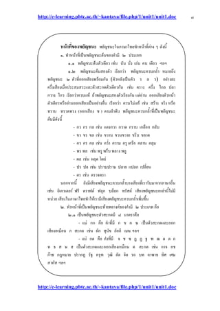 http://e-learning.pbtc.ac.th/~kantaya/file.php/1/unit1/unit1.doc
http://e-learning.pbtc.ac.th/~kantaya/file.php/1/unit1/unit1.doc
๗
หน้าที่ของพยัญชนะ พยัญชนะในภาษาไทยทาหน๎าที่ตําง ๆ ดังนี้
๑.ููทาหน๎าที่เป็นพยัญชนะต๎นของคามี ๒ ประเภท
๑.๑ พยัญชนะต๎นตัวเดียว เชํน ฉัน นั่ง เลํน คน เดียว ฯลฯ
๑.๒ พยัญชนะต๎นสองตัว เรียกวํา พยัญชนะควบกล้า หมายถึง
พยัญชนะ ๒ ตัวที่ออกเสียงพร๎อมกัน (ตัวหลังเป็นตัว ร ล ว) อยํางละ
ครึ่งเสียงเมื่อประสมสระและตัวสะกดตัวเดียวกัน เชํน คราง ครึ่ง ไกล ปลา
กวาง ไกว เรียกวําควบแท๎ ถ๎าพยัญชนะสองตัวเรียงกัน แตํอําน ออกเสียงตัวหน๎า
ตัวเดียวหรืออํานออกเสียงเป็นอยํางอื่น เรียกวํา ควบไมํแท๎ เชํน สร๎าง จริง หรือ
ทราบ ทรวดทรง (ออกเสียง ซ ) ตามลาดับ พยัญชนะควบกล้าที่เป็นพยัญชนะ
ต๎นมีดังนี้
- กว กร กล เช่น แตงกวา กวาด กราบ เกลือก กลับ
- ขว ขร ขล เช่น ขวาน ขวนขวาย ขริบ ขลาด
- คว คร คล เช่น คว่า ความ ครู เครือ คลาน คลุม
- พร รึบ พลาง ลู
- ผล
- ปร ปล ป ป ปลาย แปลก ปลียน
- ตร
นอกจากนี้ ยังมีเสียงพยัญชนะควบกล้าบางเสียงที่เรารับมาจากภาษาอื่น
เชํน อิเควเตอร๑ ฟรี ดราฟต๑ ฟลุก บล็อก ทรัสต๑ เสียงพยัญชนะเหลํานี้ไมํมี
หนํวย ๶สียงในภาษาไทยทาให๎เรามีเสียงพยัญชนะควบกล้าเพิ่มขึ้น
๒. ทาหน๎าที่เป็นพยัญชนะท๎ายพยางค๑ของคามี ๒ ประเภท คือ
๒.๑ เป็นพยัญชนะตัวสะกดมี ๘ มาตราคือ
- แมํ กก คือ คาที่มี ก ข ค ฆ เป็นตัวสะกดและออก
เสียงเหมือน ก สะกด เชํน ผัก สุนัข อัคคี เมฆ ฯลฯ
- แมํ กด คือ คาที่มี จ ช ซ ฎ ฏ ฐ ฑ ฒ ด ต ถ
ท ธ ศ ษ ส เป็นตัวสะกดและออกเสียงเหมือน ด สะกด เชํน อาจ คช
ก๏าช กฎหมาย ปรากฏ รัฐ ครุฑ วุฒิ ลัด จิต รถ บท อาพาธ ทิศ เศษ
สาหัส ฯลฯ
 