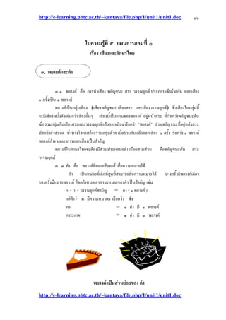 http://e-learning.pbtc.ac.th/~kantaya/file.php/1/unit1/unit1.doc
http://e-learning.pbtc.ac.th/~kantaya/file.php/1/unit1/unit1.doc
๑๖
ใบความรู้ที่ ๕ แผนการสอนที่ ๑
เรื่อง เสียงและอักษรไทย
๓.๑ พยางค๑ คือ การนาเสียง พยัญชนะ สระ วรรณยุกต๑ ประกอบเข๎าด๎วยกัน ออกเสียง
๑ ครั้งเป็น ๑ พยางค๑
พยางค๑เป็นกลุํมเสียง (เสียงพยัญชนะ เสียงสระ และเสียงวรรณยุกต๑) ซึ่งเสียงในกลุํมนี้
จะมีเสียงหนึ่งดังเดํนกวําเสียงอื่นๆ เสียงนี้เป็นแกนของพยางค๑ อยูํหน๎าสระ ที่เรียกวําพยัญชนะต๎น
เมื่อรวมกลุํมกับเสียงสระและวรรณยุกต๑แล๎วออกเสียง เรียกวํา “พยางค๑” สํวนพยัญชนะที่อยูํหลังสระ
เรียกวําตัวสะกด ซึ่งบางโฮกาสก็จะรวมกลุํมด๎วย เมื่อรวมกันแล๎วออกเสียง ๑ ครั้ง เรียกวํา ๑ พยางค๑
พยางค๑กาหนดเอาการออกเสียงเป็นสาคัญ
พยางค๑ในภาษาไทยจะต๎องมีสํวนประกอบอยํางน๎อยสามสํวน คือพยัญชนะต๎น สระ
วรรณยุกต๑
๓. ๒ คา คือ พยางค๑ที่ออกเสียงแล๎วสื่อความหมายได๎
คา เป็นหนํวยที่เล็กที่สุดที่สามารถสื่อความหมายได๎ บางครั้งมีพยางค๑เดียว
บางครั้งมีหลายพยางค๑ โดยกาหนดเอาความหมายของคาเป็นสาคัญ เชํน
ก + า + วรรณยุกต๑สามัญ = กา ( ๑ พยางค๑ )
แตํคาวํา กา มีความหมายเราเรียกวํา คา
กา = ๑ คา มี ๑ พยางค๑
การะเกด = ๑ คา มี ๓ พยางค๑
เป็นส่วนย่อยของ คา
๓.
 
