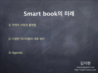 Smart book의 미래
1) 콘텐츠 산업과 플랫폼
!
     2) 다양한 미디어들의 대응 방안
!
3) Agenda
김지현
ioojoo@gmail.com
http://oojoo.tistory.com
 