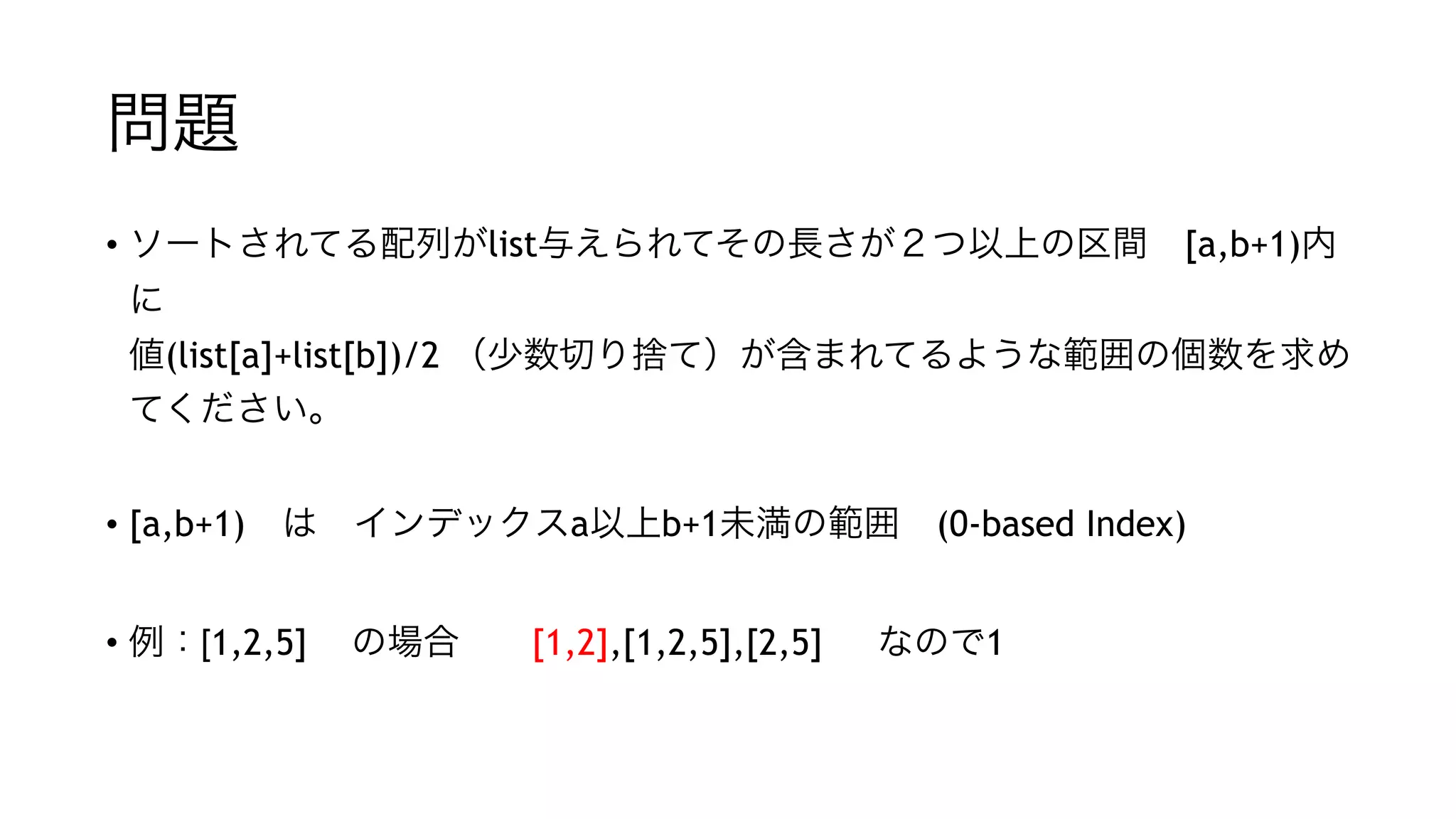 問題
• ソートされてる配列がlist与えられてその長さが２つ以上の区間 [a,b+1)内に 
値(list[a]+list[b])/2 （少数切り捨て）が含まれてるような範囲の個数を求め
てください。
"
• [a,b+1) は インデックスa以上b+1未満の範囲 (0-based Index)
• typoじゃないよ
"
• 例：[1,2,5] の場合  [1,2],[1,2,5],[2,5] なので1  
 