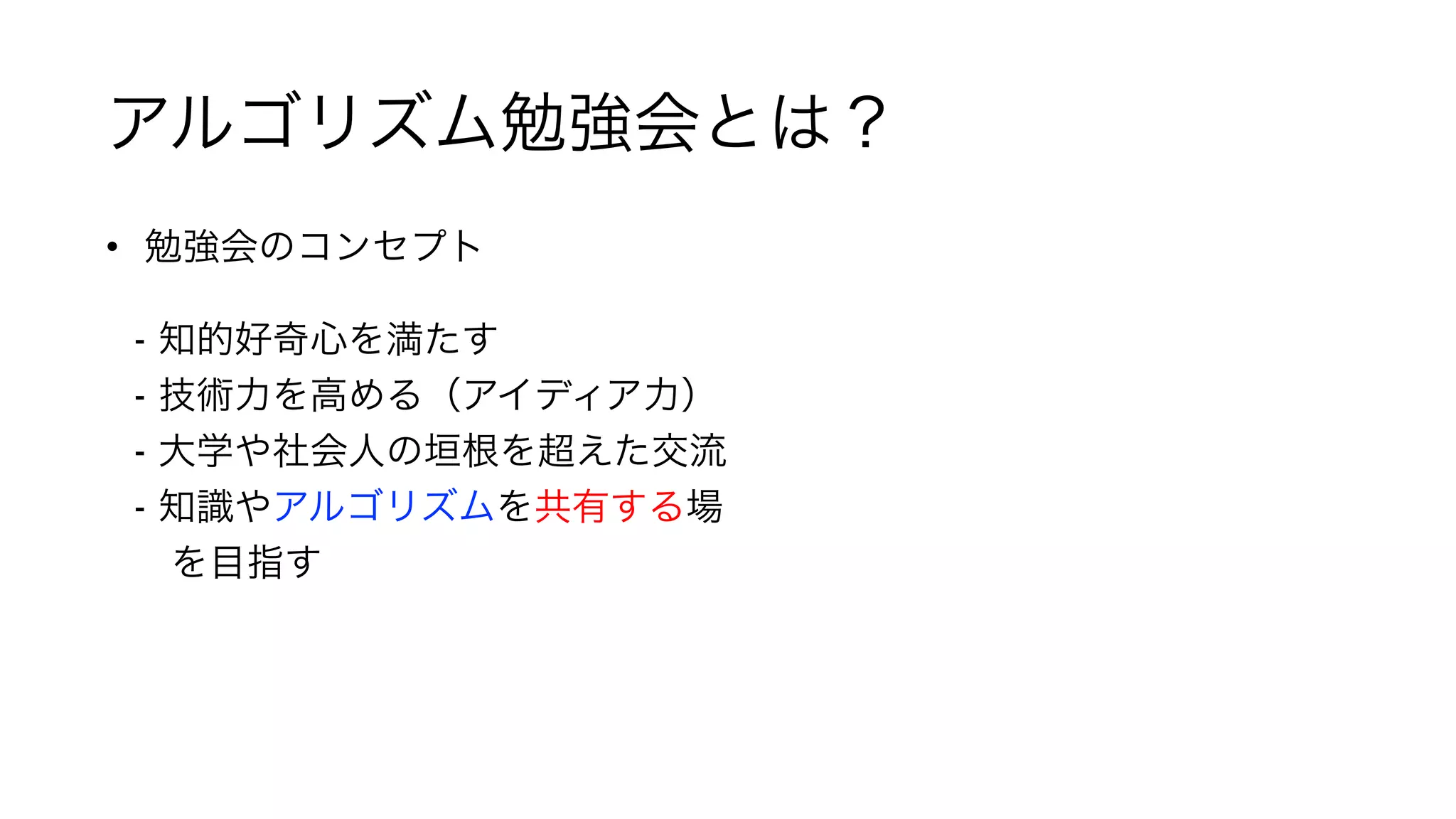 アルゴリズム勉強会とは？
• 勉強会のコンセプト 
 
- 知的好奇心を満たす 
- 技術力を高める（アイディア力） 
- 大学や社会人の垣根を超えた交流 
- 知識やアルゴリズムを共有する場 
 を目指す 
 