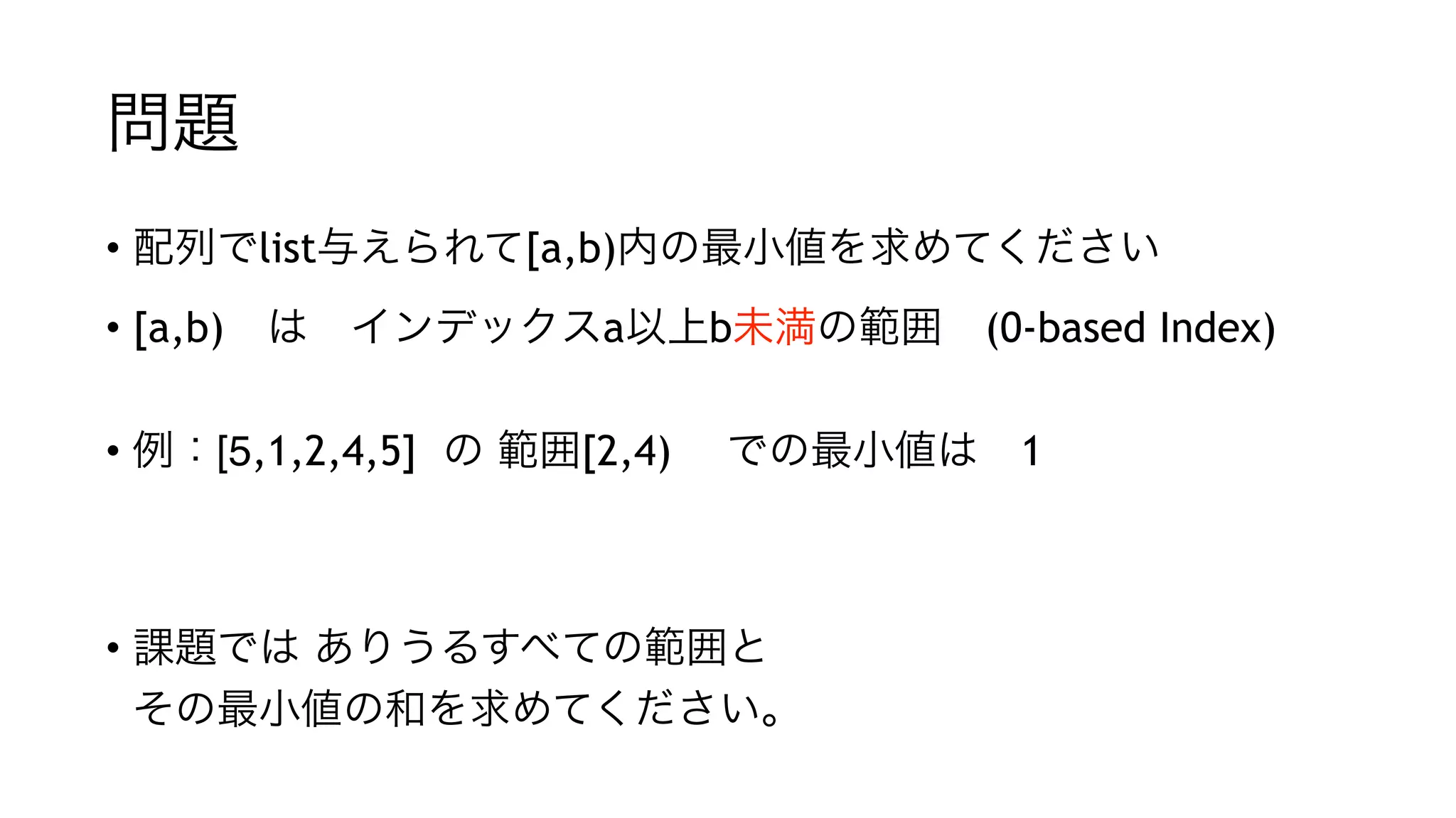 問題
• 配列でlist与えられて[a,b)内の最小値を求めてください
• [a,b) は インデックスa以上b未満の範囲 (0-based Index) 
• 例：[5,1,2,4,5] の 範囲[2,4)  での最小値は 1
"
"
• 課題では ありうるすべての範囲と 
その最小値の和を求めてください。
 