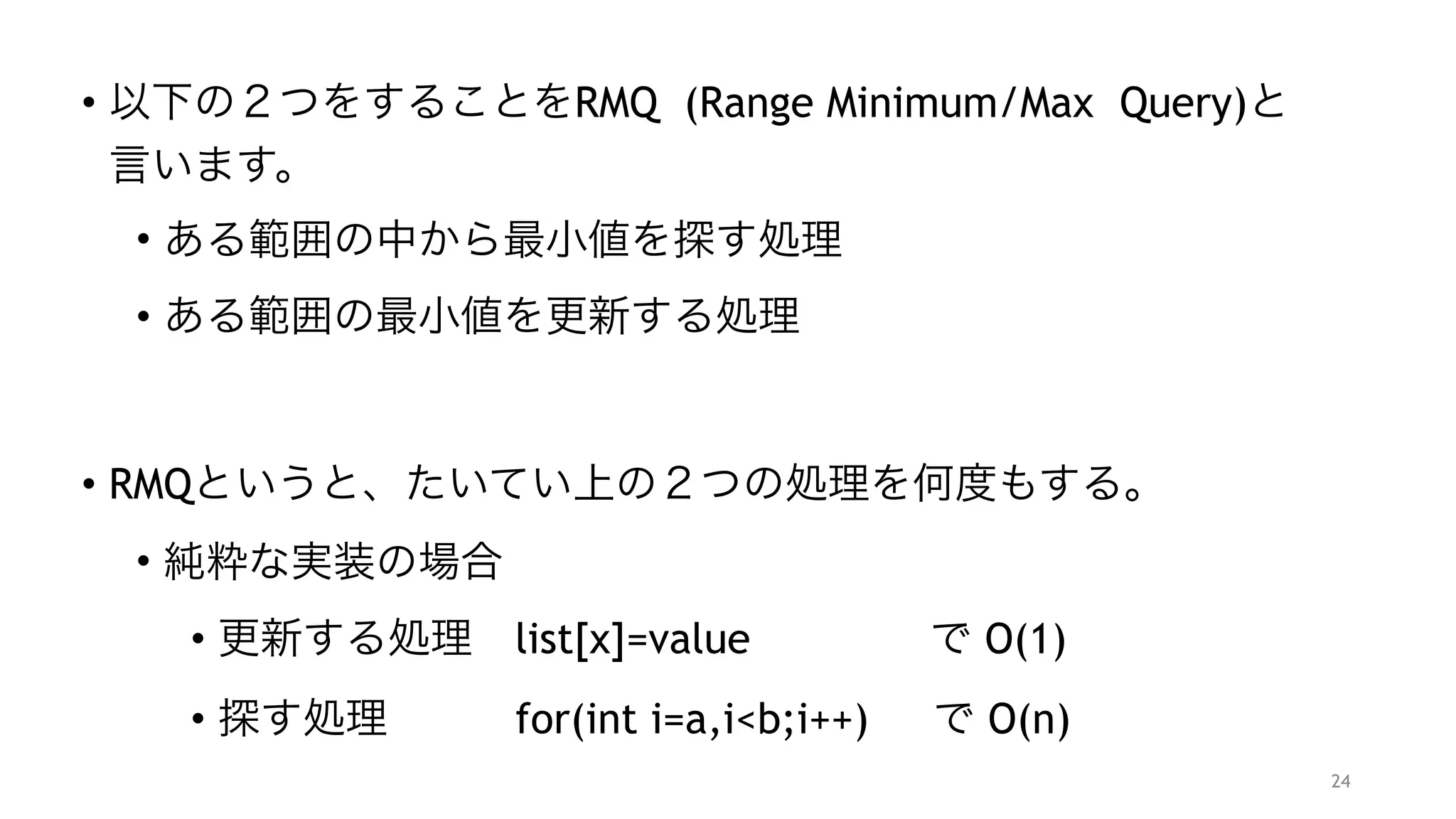 • 以下の２つをすることをRMQ (Range Minimum/Max Query)と
言います。
• ある範囲の中から最小値を探す処理
• ある範囲の最小値を更新する処理 
 
• RMQというと、たいてい上の２つの処理を何度もする。
• 純粋な実装の場合
• 更新する処理 list[x]=value で O(1)
• 探す処理   for(int i=a,i<b;i++) で O(n)
24
 