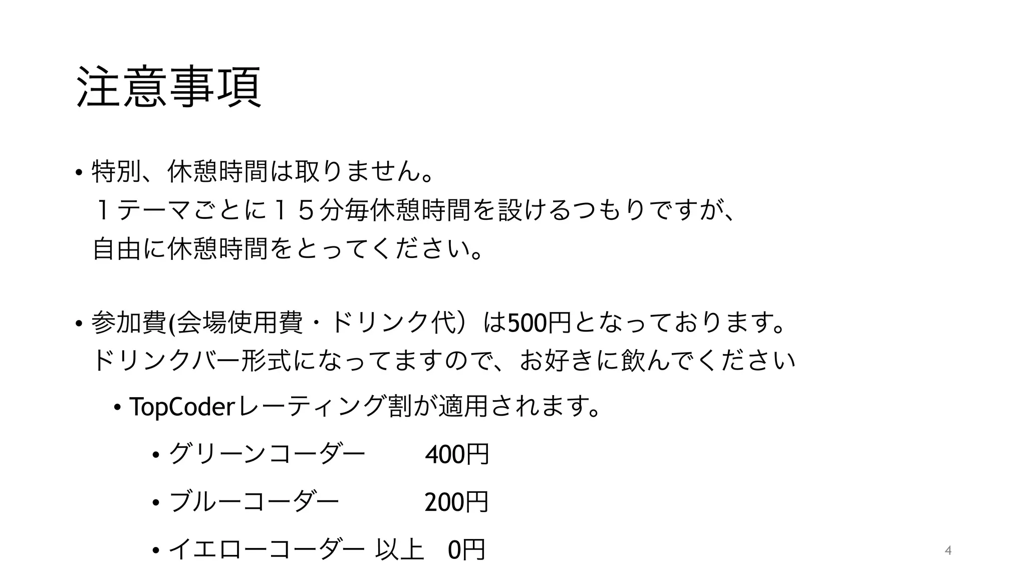注意事項
• 特別、休憩時間は取りません。 
１テーマごとに１５分毎休憩時間を設けるつもりですが、 
自由に休憩時間をとってください。 
• 参加費(会場使用費・ドリンク代）は500円となっております。 
ドリンクバー形式になってますので、お好きに飲んでください
• TopCoderレーティング割が適用されます。
• グリーンコーダー   400円
• ブルーコーダー    200円
• イエローコーダー 以上 0円 4
 