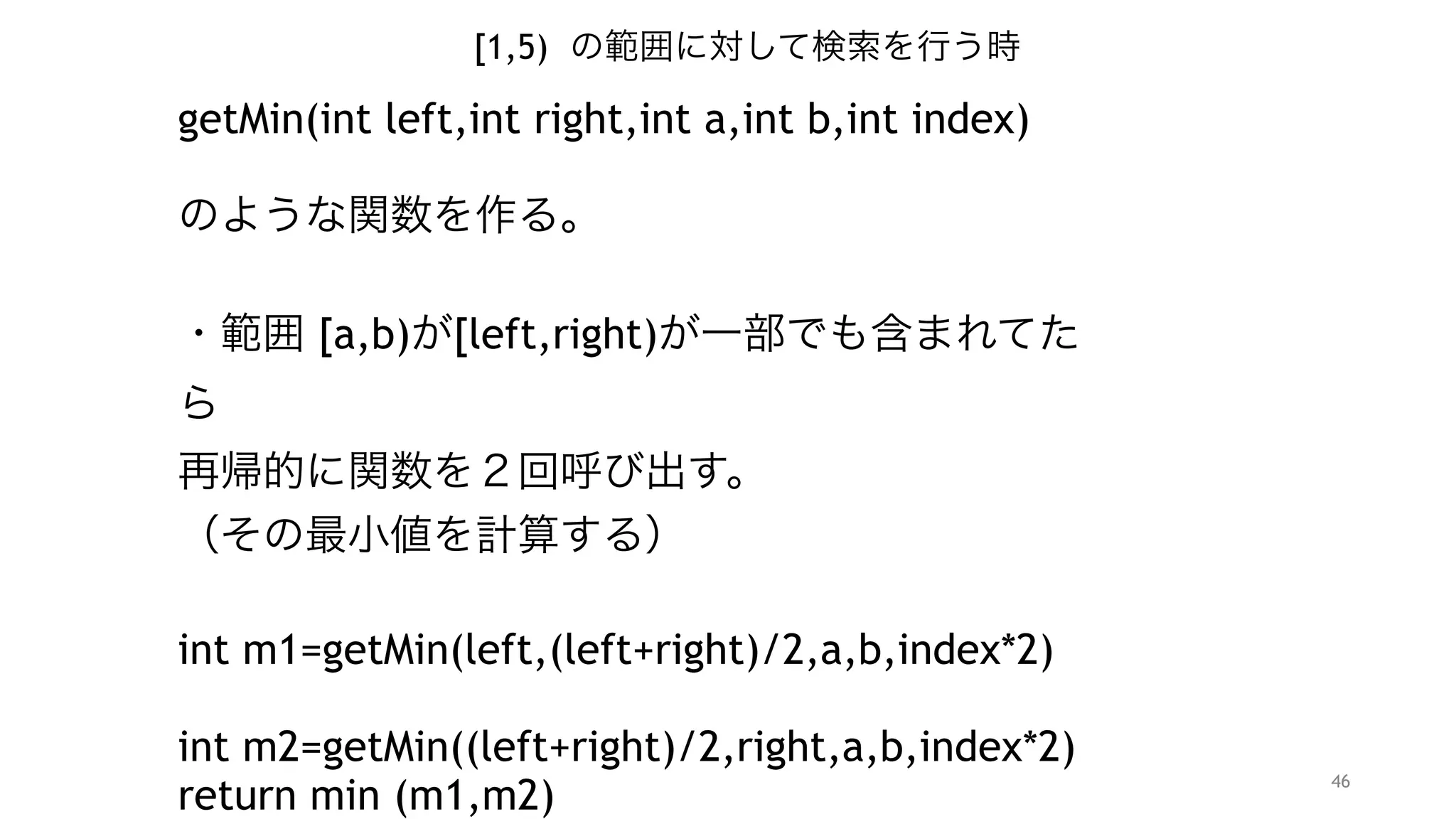 46
[1,5) の範囲に対して検索を行う時
getMin(int left,int right,int a,int b,int index)
"
のような関数を作る。 
・範囲 [a,b)が[left,right)が一部でも含まれてたら 
再帰的に関数を２回呼び出す。
（その最小値を計算する）
"
int m1=getMin(left,(left+right)/2,a,b,index*2)  
int m2=getMin((left+right)/2,right,a,b,index*2+1)
return min (m1,m2)
"
 