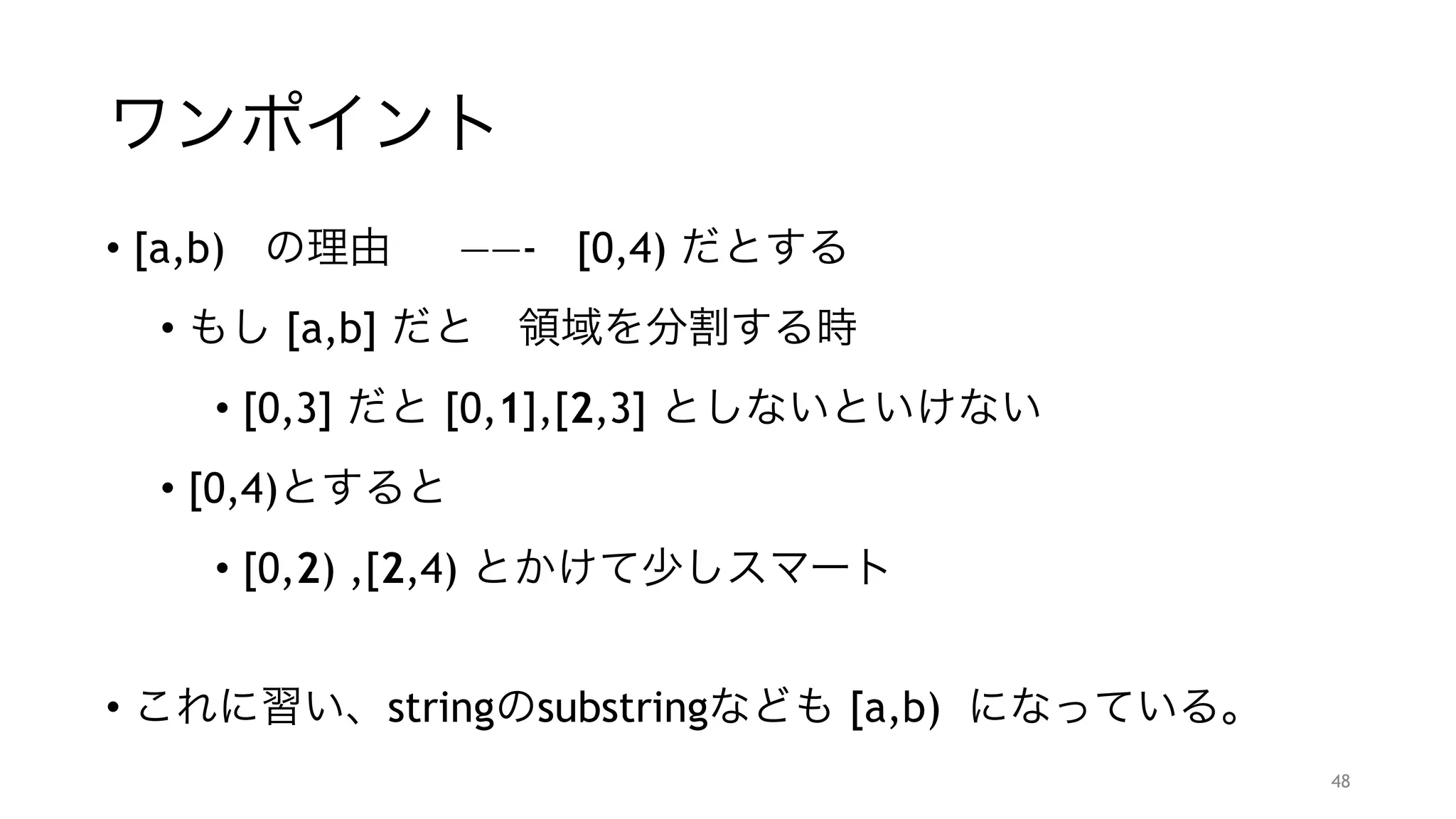 ワンポイント
• [a,b) の理由  ——- [0,4) だとする
• もし [a,b] だと 領域を分割する時
• [0,3] だと [0,1],[2,3] としないといけない
• [0,4)とすると
• [0,2) ,[2,4) とかけて少しスマート
"
• これに習い、stringのsubstringなども [a,b) になっている。
48
 