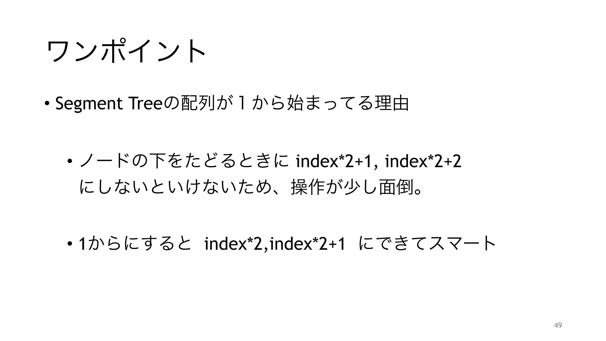 ワンポイント
• Segment Treeの配列が１から始まってる理由
"
• ノードの下をたどるときに index*2+1, index*2+2 
にしないといけないため、操作が少し面倒。
"
• 1からにすると index*2,index*2+1 にできてスマート
49
 