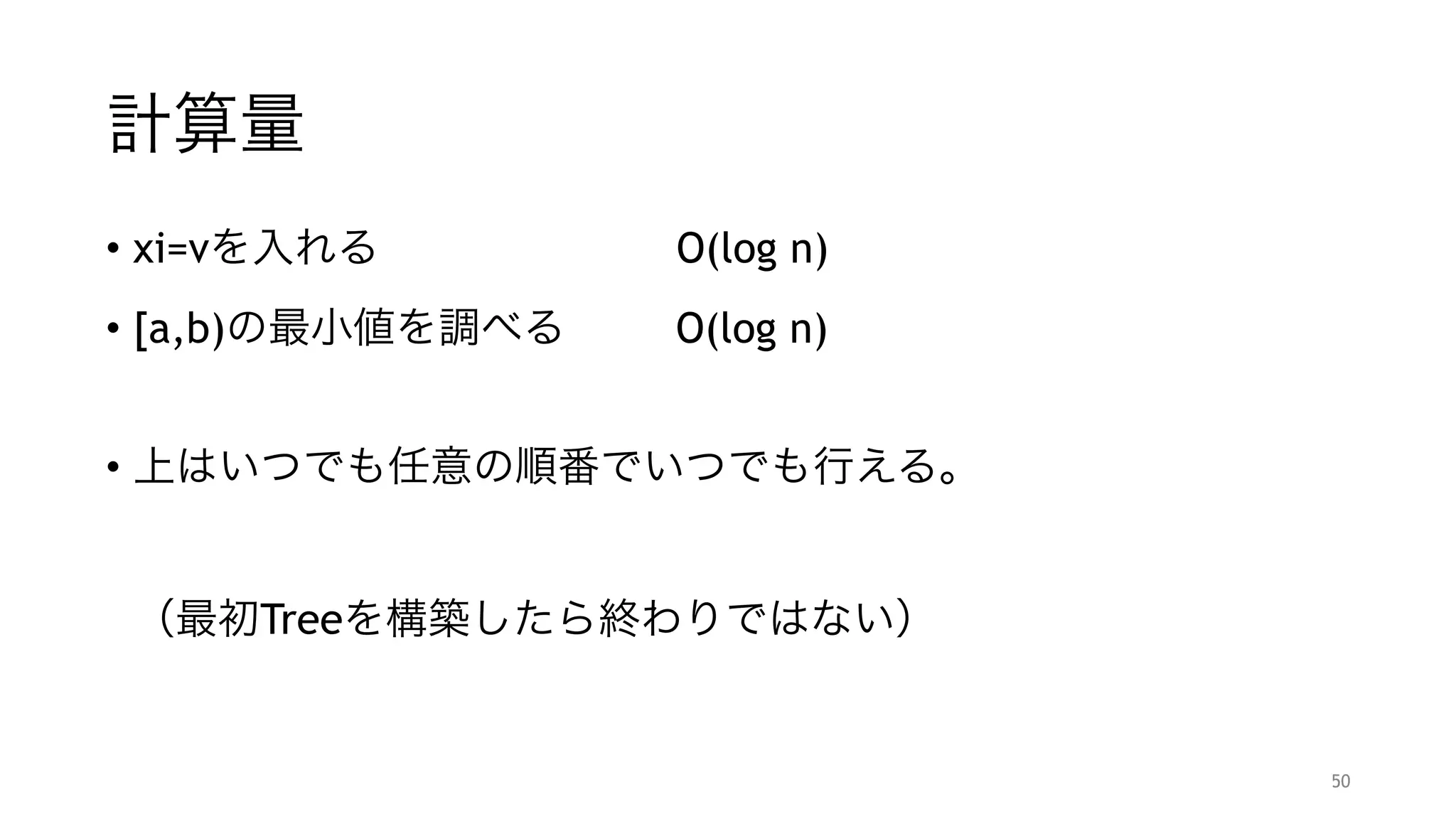 計算量
• xi=vを入れる       O(log n)
• [a,b)の最小値を調べる   O(log n)
"
• 上はいつでも任意の順番でいつでも行える。 
 
 
（最初Treeを構築したら終わりではない）
50
 