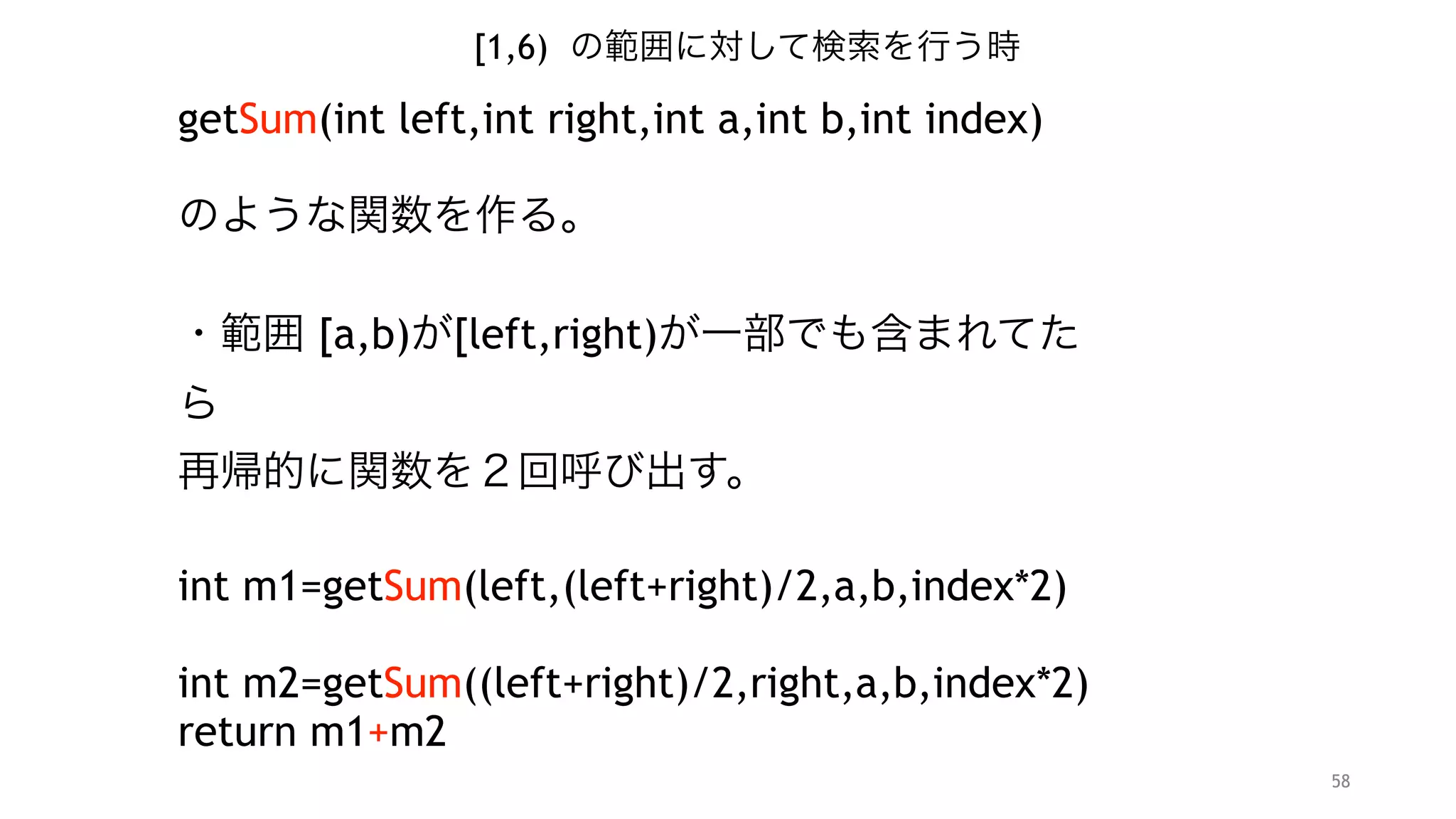 58
[1,6) の範囲に対して検索を行う時
getSum(int left,int right,int a,int b,int index)
"
のような関数を作る。 
・範囲 [a,b)が[left,right)が一部でも含まれてたら 
再帰的に関数を２回呼び出す。
"
int m1=getSum(left,(left+right)/2,a,b,index*2) 
int m2=getSum((left+right)/2,right,a,b,index*2+1)
return m1+m2
"
 